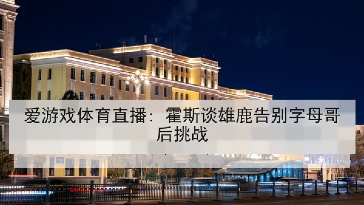 爱游戏体育直播: 霍斯谈雄鹿告别字母哥后挑战