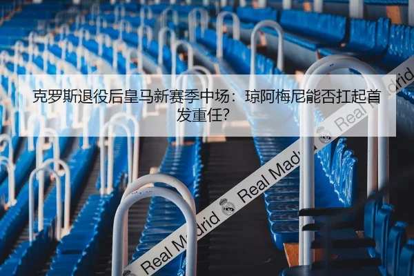克罗斯退役后皇马新赛季中场：琼阿梅尼能否扛起首发重任？