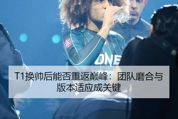 T1换帅后能否重返巅峰：团队磨合与版本适应成关键