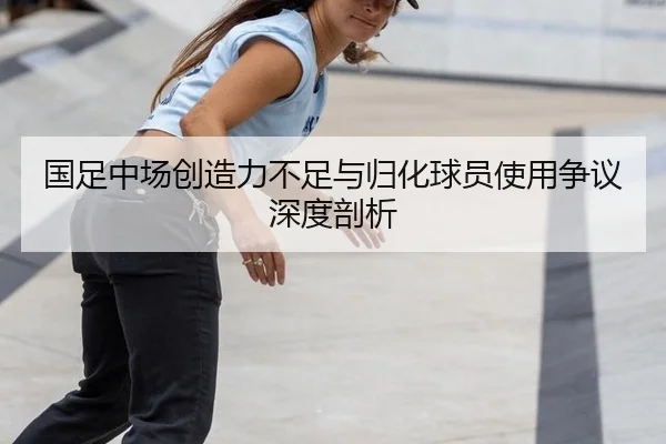 国足中场创造力不足与归化球员使用争议深度剖析