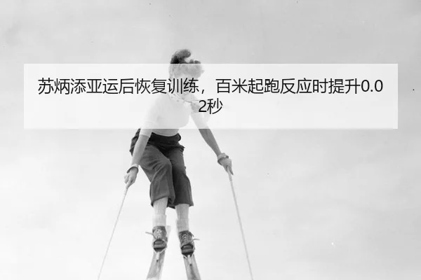 苏炳添亚运后恢复训练，百米起跑反应时提升0.02秒