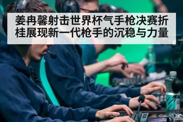 姜冉馨射击世界杯气手枪决赛折桂展现新一代枪手的沉稳与力量