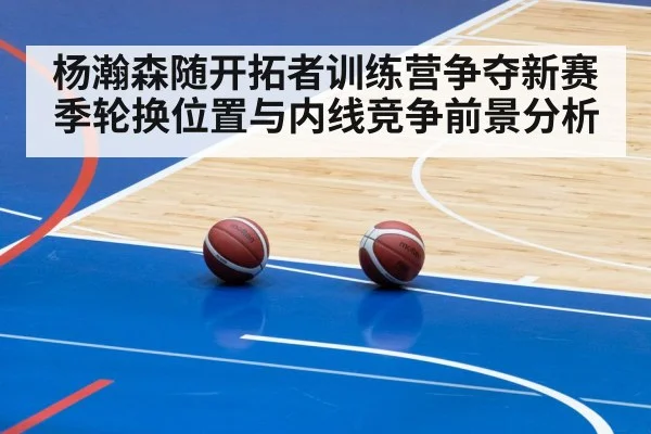 杨瀚森随开拓者训练营争夺新赛季轮换位置与内线竞争前景分析